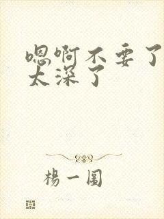 嗯啊不要了太大太深了