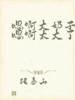 嗯啊大奶子骚货嗯啊太大了