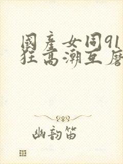 国产女同91疯狂高潮互磨