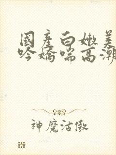 国产白嫩美女呻吟娇喘高潮