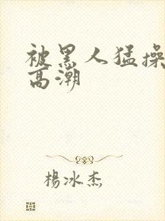 被黑人猛操十次高潮