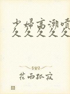 少妇高潮喷水久久久久久久久久久