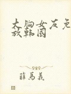 大胸女友免费播放韩国