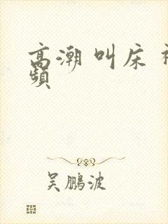 高潮 叫床 视频