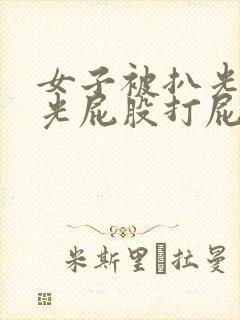 女子被扒光内裤光屁股打屁股露出