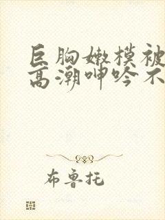 巨胸嫩模被啪到高潮呻吟不断