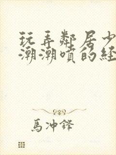 玩弄邻居少妇高潮潮喷的经历