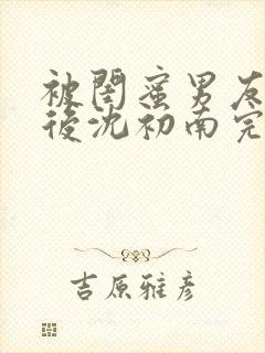 被闺蜜男友认错后沈初南完结版