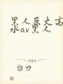 黑人巨大高潮喷水av黑人