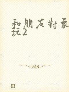 和朋友对象换着玩2