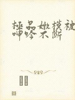 极品嫩模被啪到呻吟不断