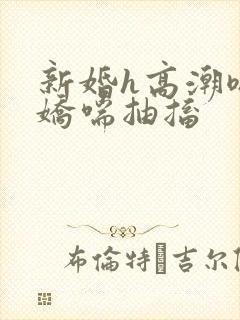 新婚h高潮嗯啊娇喘抽搐