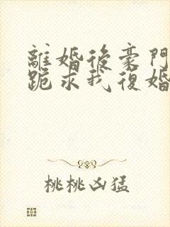 离婚后豪门前夫跪求我复婚完整版