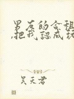 男友的合租室友,把我认成玩偶了小说