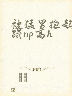 被猛男抱起来糟蹋np高h