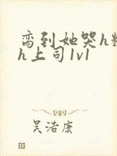 脔到她哭h粗话h上司1v1