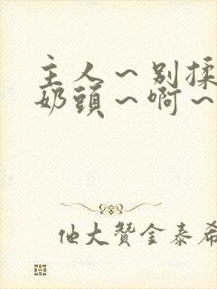 主人～别揉了～奶头～啊～嗯啊视频