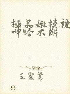 极品嫩模被啪到呻吟不断