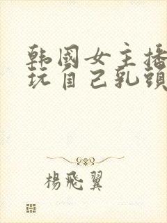 韩国女主播直播玩自己乳头视频