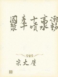 国产十高潮十白浆十喷水动漫