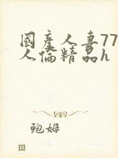 国产人妻777人伦精品h