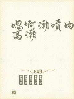 嗯啊潮喷肉失禁高潮