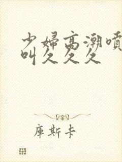 少妇高潮喷水惨叫久久久