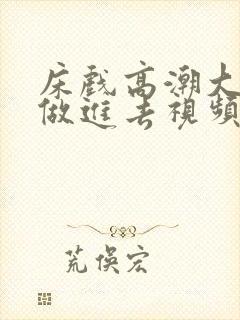 床戏高潮大尺度做进去视频网站