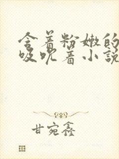 含着粉嫩的乳尖吸吮着小说