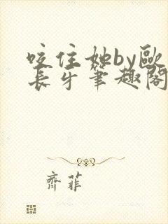 咬住她by欧阳长牙笔趣阁全本txt