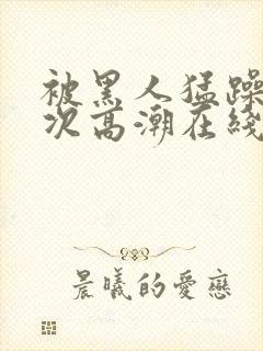 被黑人猛躁10次高潮在线看