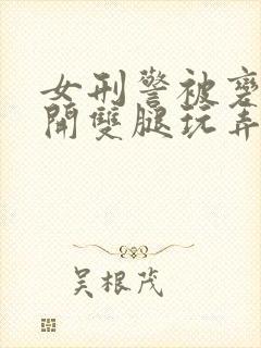 女刑警被变态扒开双腿玩弄视频