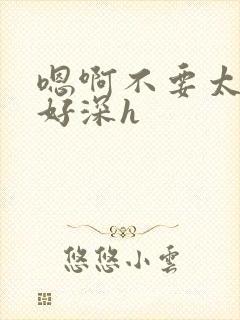 嗯啊不要太大了好深h