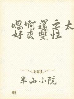 嗯啊还要太大了好爽双性