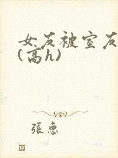 女友被室友调教(高h)