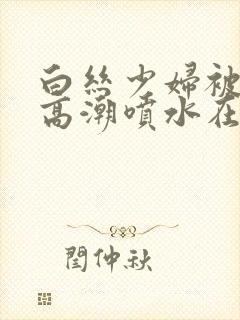 白丝少妇被啪到高潮喷水在线观看