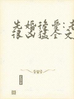 先婚后爱:老公很凶猛全文小说免费阅读全文