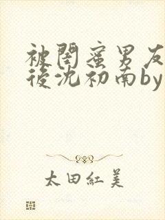 被闺蜜男友认错后沈初南by