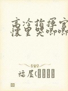 高冷指挥官在我怀里哭唧唧免费观看