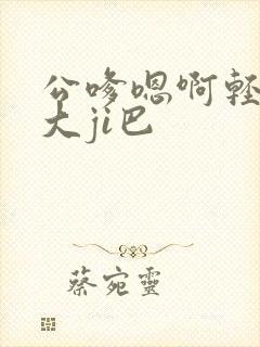 公嗲嗯啊轻点公大ji巴