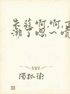 朱苏啊,啊,高潮了嗯～喷水了