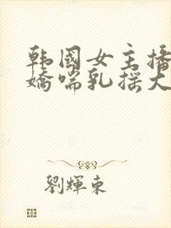 韩国女主播挤奶娇喘乳摇大胸