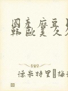 国产 麻豆 日韩 欧美 久久