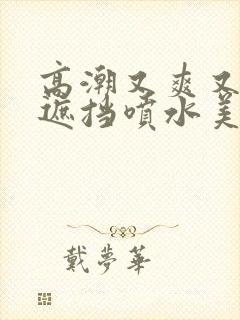 高潮又爽又黄无遮挡喷水美女