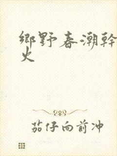 乡野春潮干柴烈火