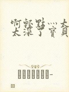 啊轻点灬太粗嗯太深了宝贝q视频