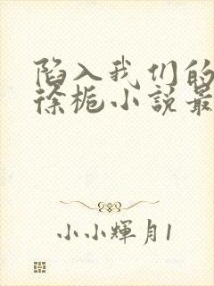 陷入我们的热恋徐栀小说最新篇章