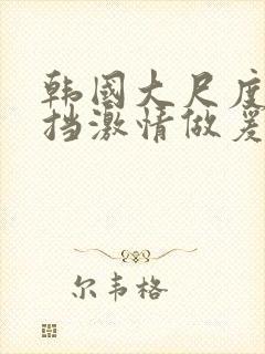 韩国大尺度无遮挡激情做爰