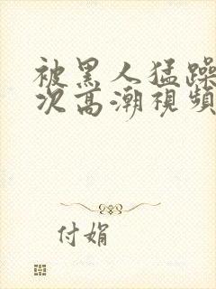 被黑人猛躁12次高潮视频