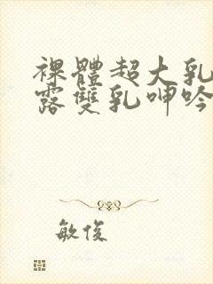 裸体超大乳抖乳露双乳呻吟